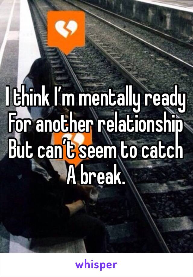 I think I’m mentally ready
For another relationship 
But can’t seem to catch
A break.