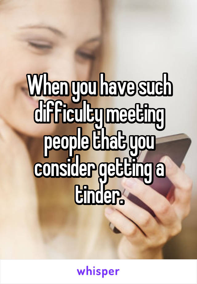 When you have such difficulty meeting people that you consider getting a tinder.