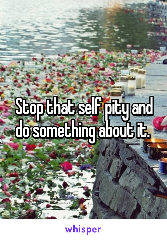 Stop that self pity and do something about it. 