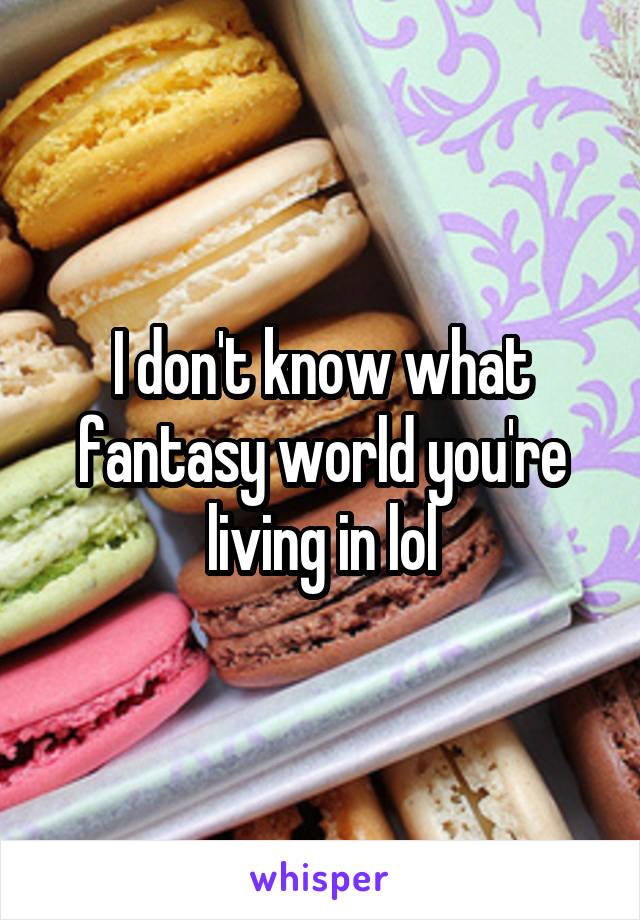 I don't know what fantasy world you're living in lol