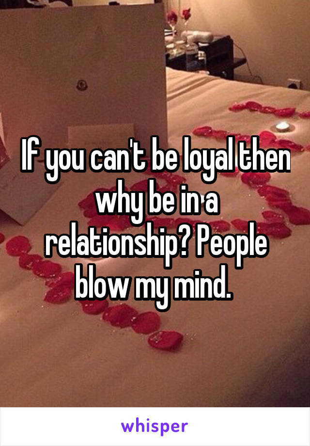 If you can't be loyal then why be in a relationship? People blow my mind. 