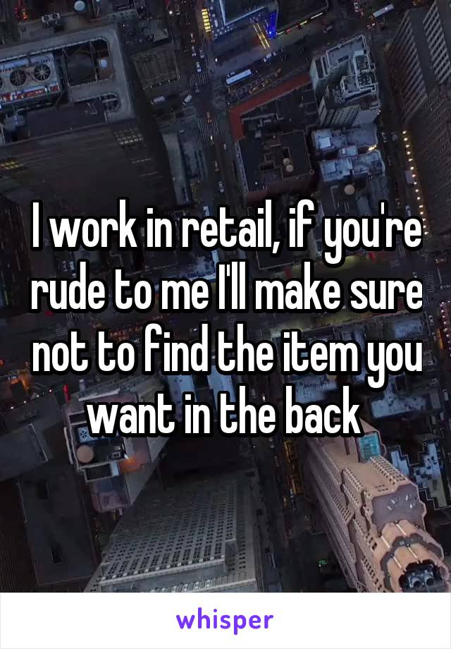 I work in retail, if you're rude to me I'll make sure not to find the item you want in the back 