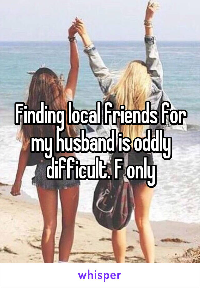 Finding local friends for my husband is oddly difficult. F only