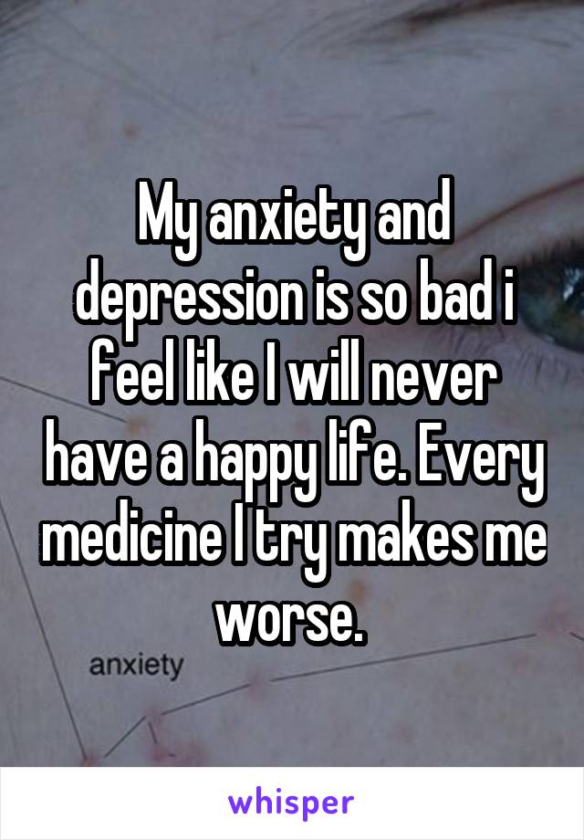 My anxiety and depression is so bad i feel like I will never have a happy life. Every medicine I try makes me worse. 