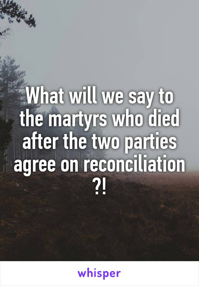 What will we say to the martyrs who died after the two parties agree on reconciliation ?!