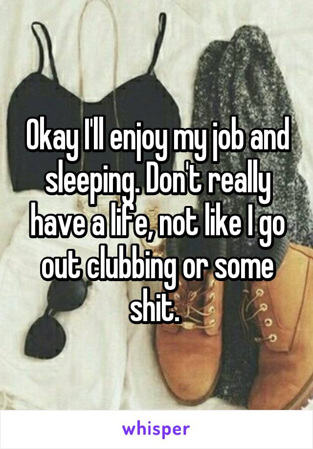 Okay I'll enjoy my job and sleeping. Don't really have a life, not like I go out clubbing or some shit. 