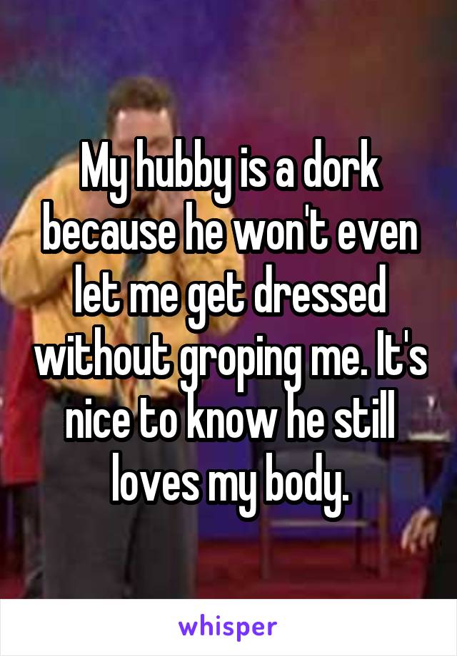 My hubby is a dork because he won't even let me get dressed without groping me. It's nice to know he still loves my body.