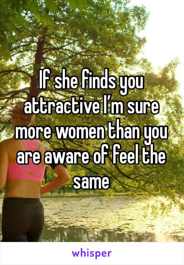 If she finds you attractive I’m sure more women than you are aware of feel the same