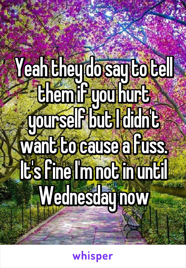 Yeah they do say to tell them if you hurt yourself but I didn't want to cause a fuss. It's fine I'm not in until Wednesday now