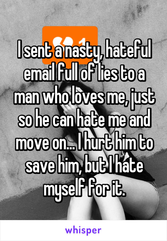I sent a nasty, hateful email full of lies to a man who loves me, just so he can hate me and move on... I hurt him to save him, but I hate myself for it.