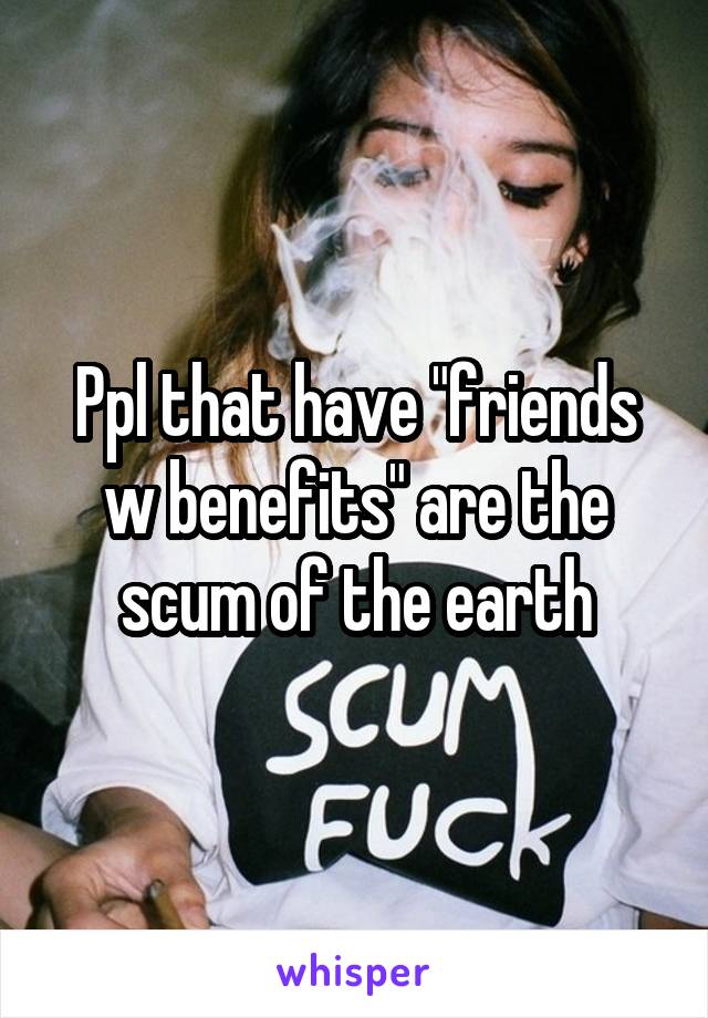 Ppl that have "friends w benefits" are the scum of the earth