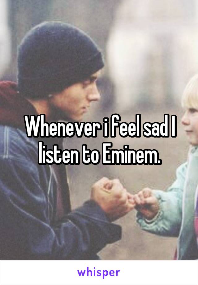 Whenever i feel sad I listen to Eminem.
