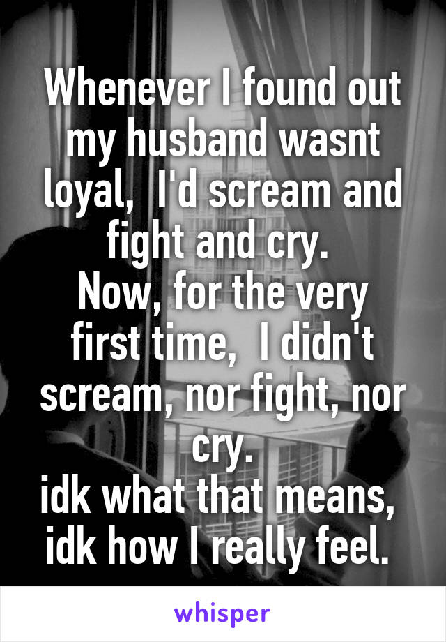 Whenever I found out my husband wasnt loyal,  I'd scream and fight and cry. 
Now, for the very first time,  I didn't scream, nor fight, nor cry.
idk what that means,  idk how I really feel. 
