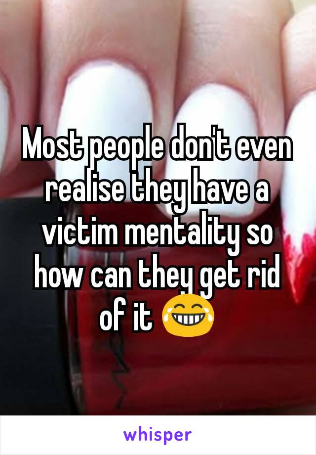 Most people don't even realise they have a victim mentality so how can they get rid of it 😂