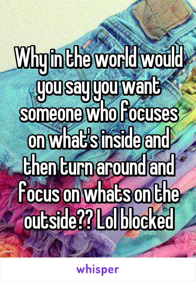 Why in the world would you say you want someone who focuses on what's inside and then turn around and focus on whats on the outside?? Lol blocked