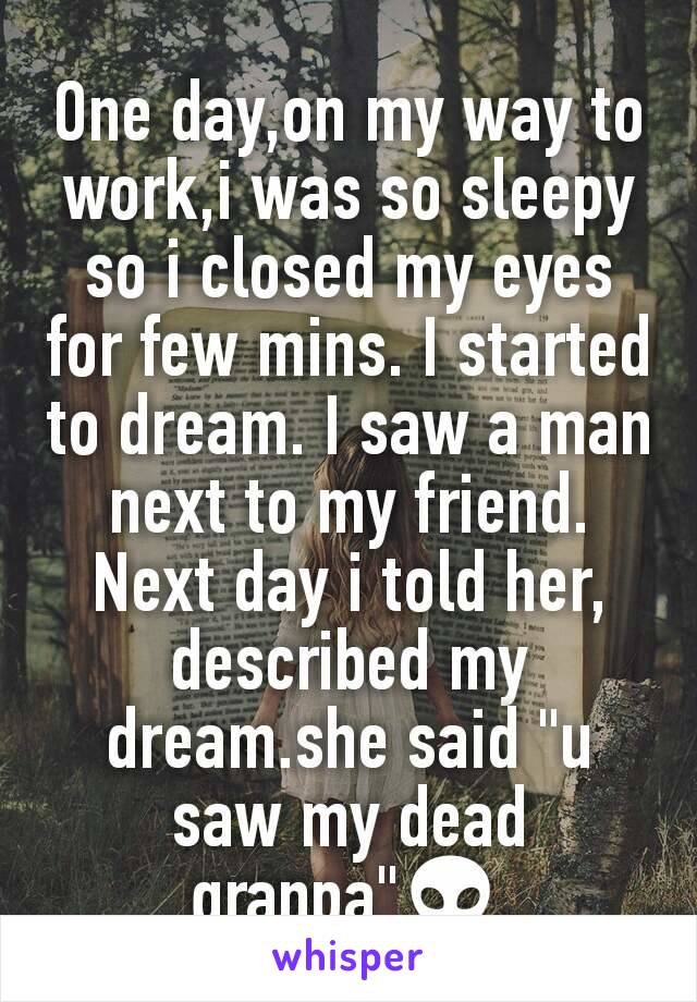 One day,on my way to work,i was so sleepy so i closed my eyes for few mins. I started to dream. I saw a man next to my friend. Next day i told her, described my dream.she said "u saw my dead granpa"👽