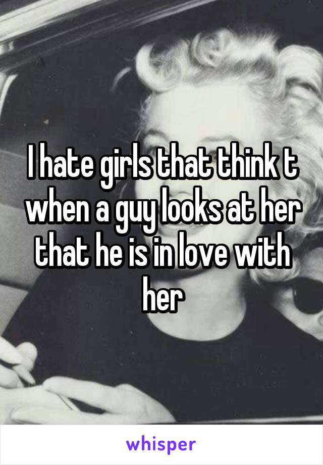 I hate girls that think t when a guy looks at her that he is in love with her