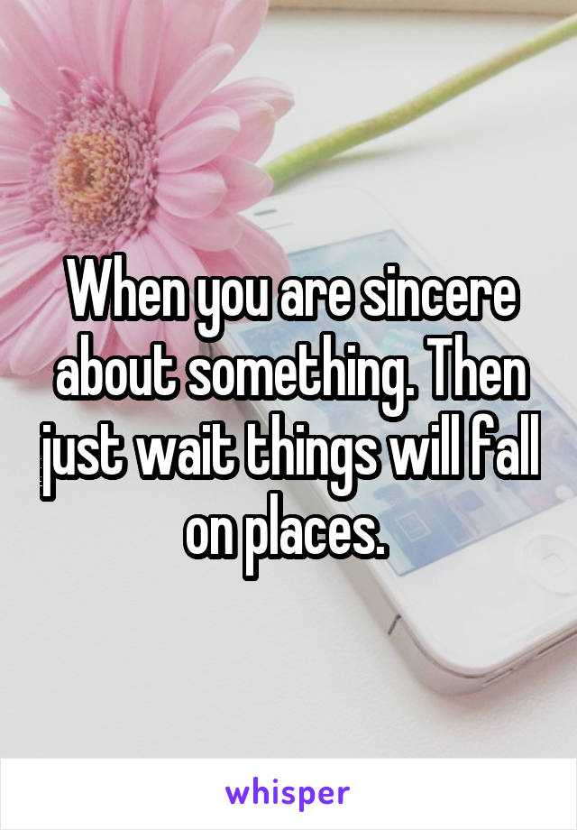 When you are sincere about something. Then just wait things will fall on places. 