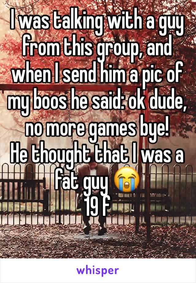 I was talking with a guy from this group, and when I send him a pic of my boos he said: ok dude, no more games bye! 
He thought that I was a fat guy 😭 
19 f