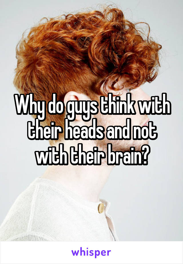 Why do guys think with their heads and not with their brain?