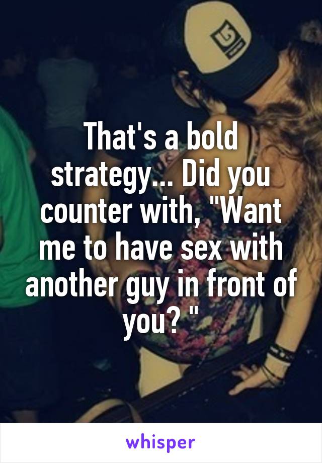 That's a bold strategy... Did you counter with, "Want me to have sex with another guy in front of you? "