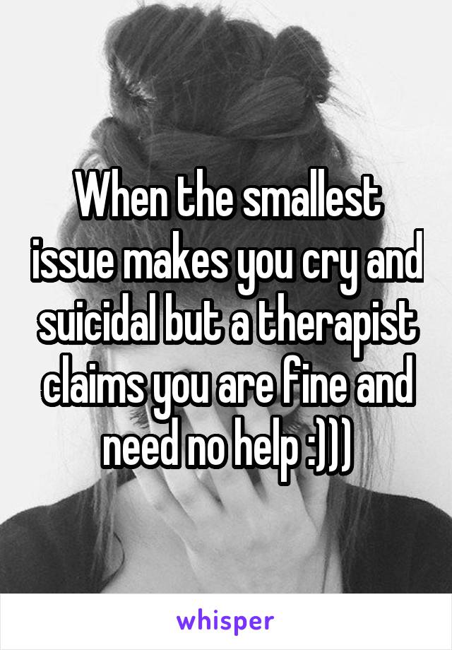 When the smallest issue makes you cry and suicidal but a therapist claims you are fine and need no help :)))