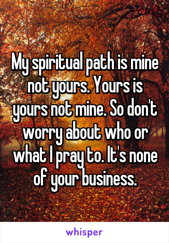 My spiritual path is mine not yours. Yours is yours not mine. So don't worry about who or what I pray to. It's none of your business.
