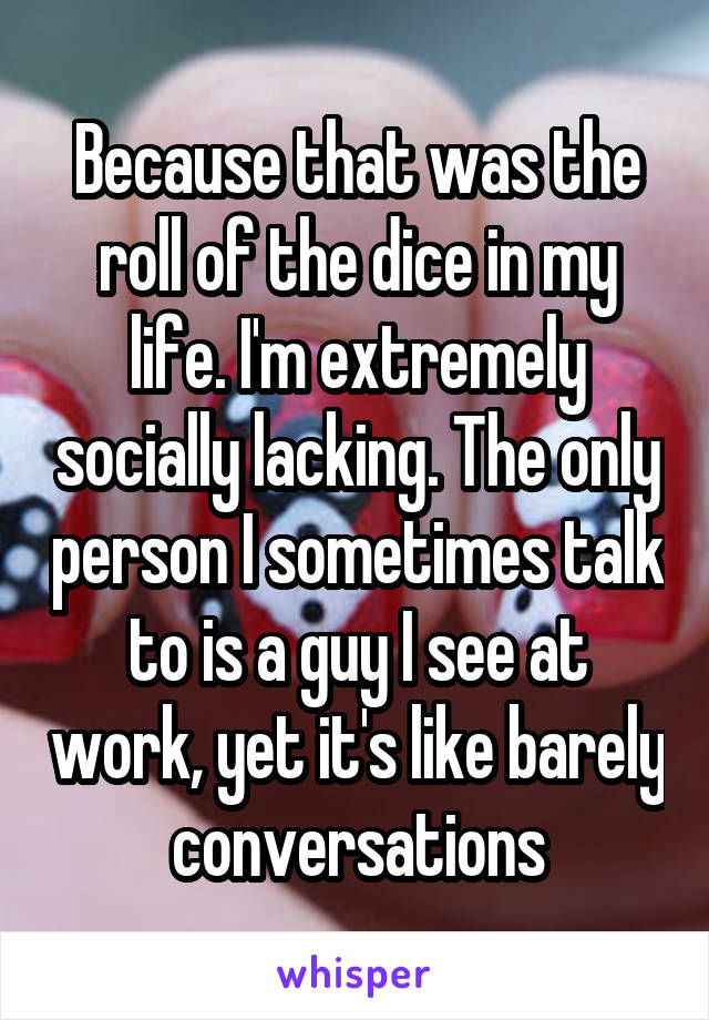 Because that was the roll of the dice in my life. I'm extremely socially lacking. The only person I sometimes talk to is a guy I see at work, yet it's like barely conversations