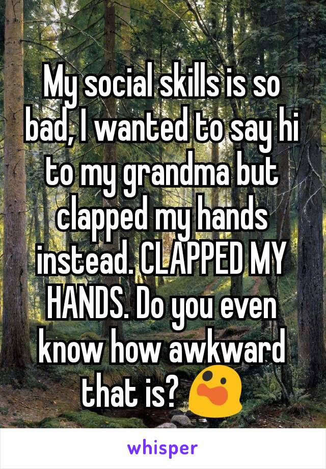 My social skills is so bad, I wanted to say hi to my grandma but clapped my hands instead. CLAPPED MY HANDS. Do you even know how awkward that is? 😲