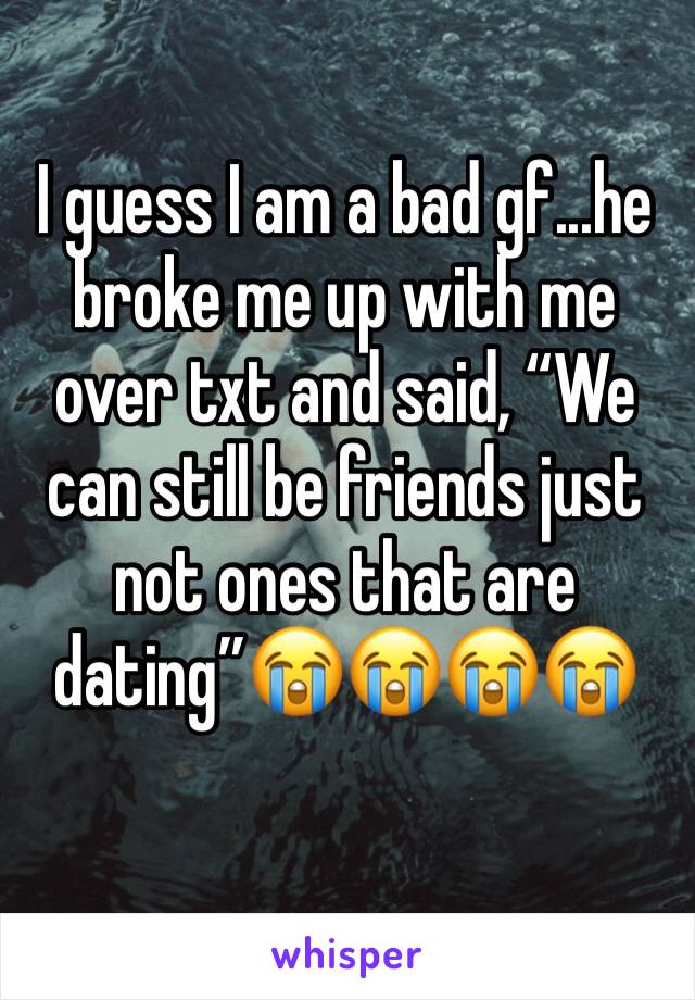 I guess I am a bad gf...he broke me up with me over txt and said, “We can still be friends just not ones that are dating”😭😭😭😭