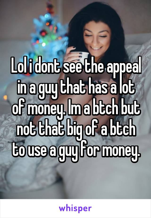 Lol i dont see the appeal in a guy that has a lot of money. Im a btch but not that big of a btch to use a guy for money.