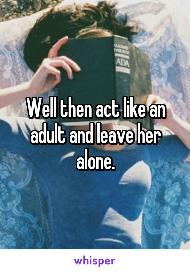 Well then act like an adult and leave her alone.