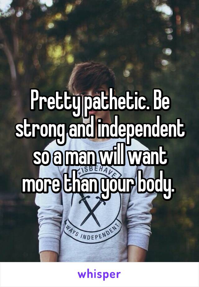 Pretty pathetic. Be strong and independent so a man will want more than your body. 