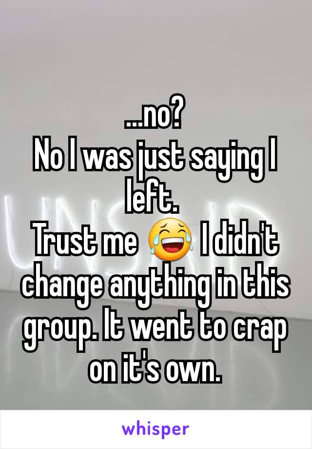 ...no?
No I was just saying I left. 
Trust me 😂 I didn't change anything in this group. It went to crap on it's own.