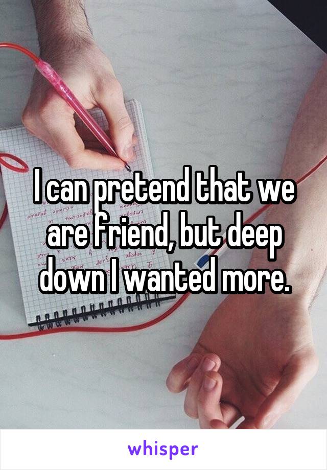 I can pretend that we are friend, but deep down I wanted more.