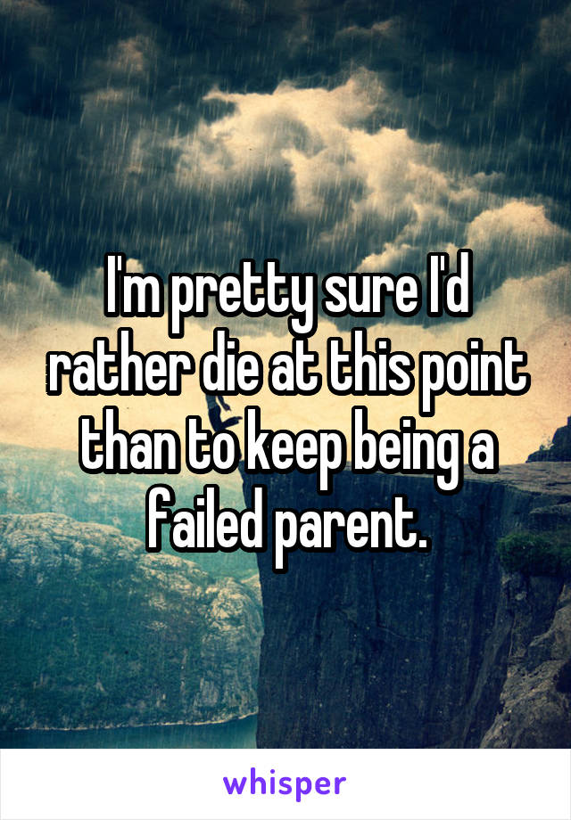 I'm pretty sure I'd rather die at this point than to keep being a failed parent.