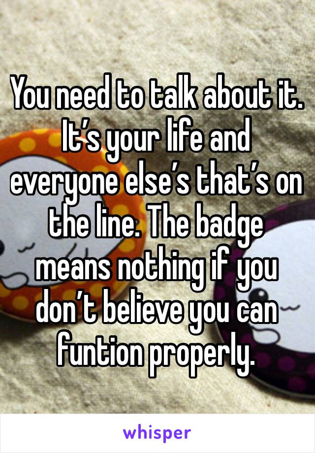 You need to talk about it. It’s your life and everyone else’s that’s on the line. The badge means nothing if you don’t believe you can funtion properly.