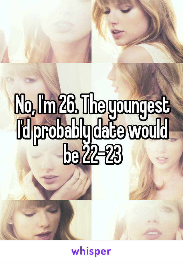 No, I'm 26. The youngest I'd probably date would be 22-23
