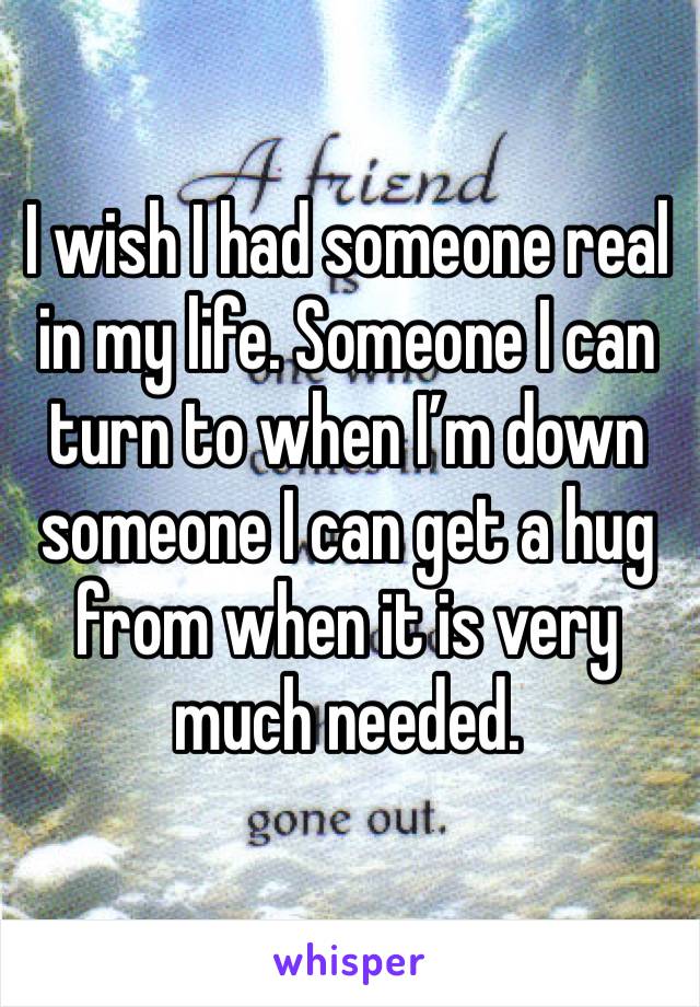 I wish I had someone real in my life. Someone I can turn to when I’m down someone I can get a hug from when it is very much needed. 