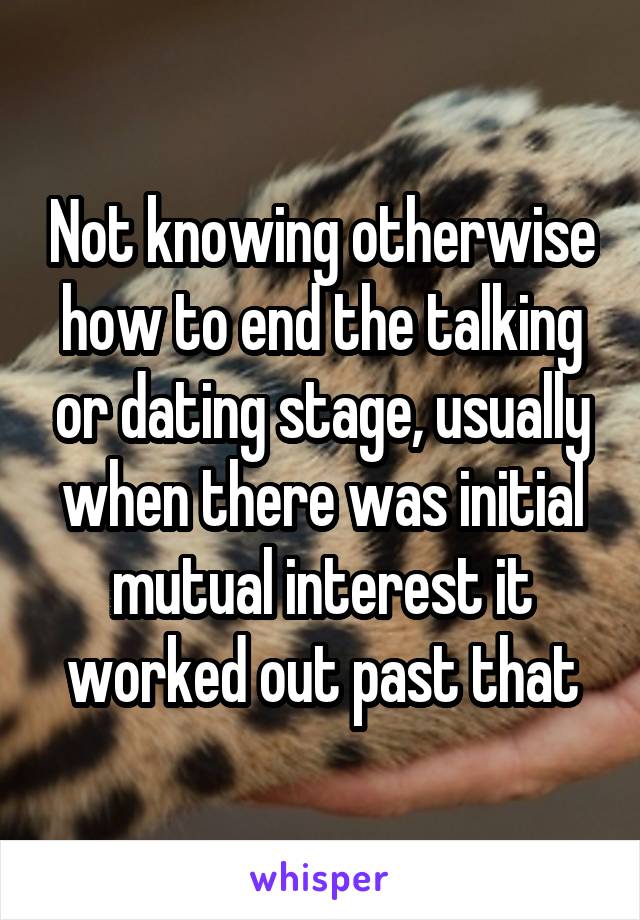 Not knowing otherwise how to end the talking or dating stage, usually when there was initial mutual interest it worked out past that