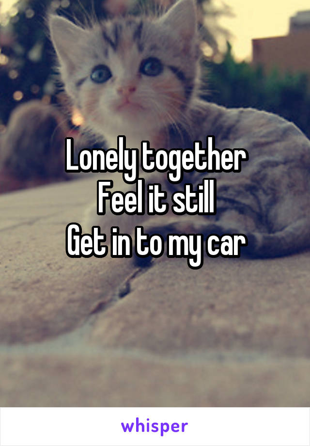 Lonely together
Feel it still
Get in to my car
