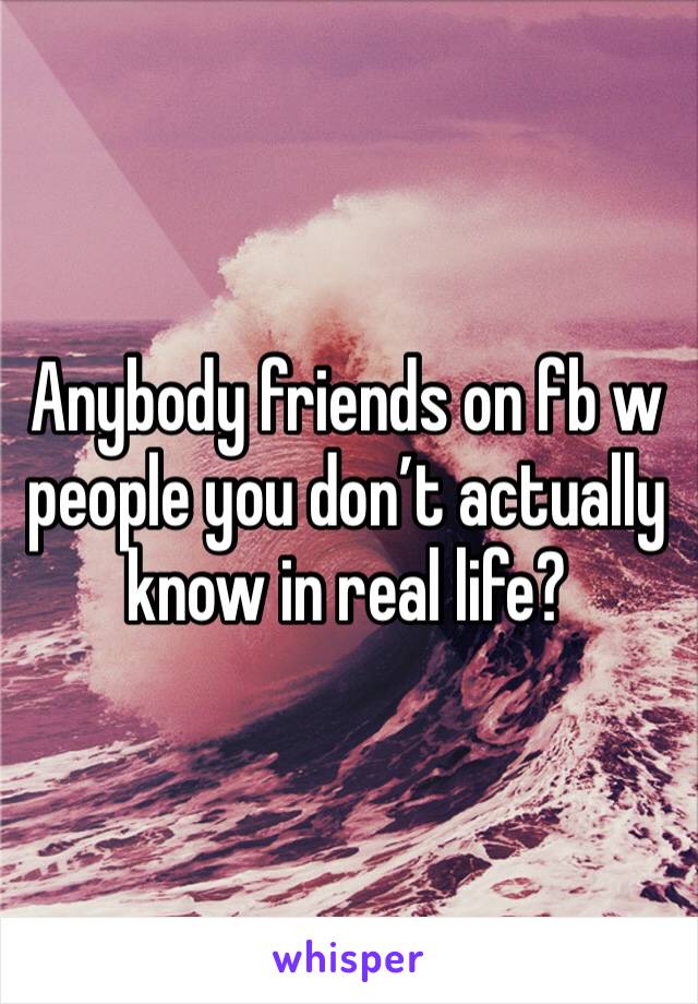 Anybody friends on fb w people you don’t actually know in real life? 