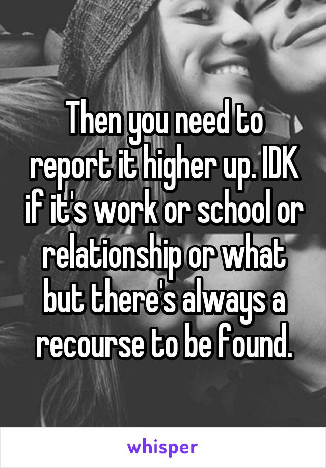 Then you need to report it higher up. IDK if it's work or school or relationship or what but there's always a recourse to be found.