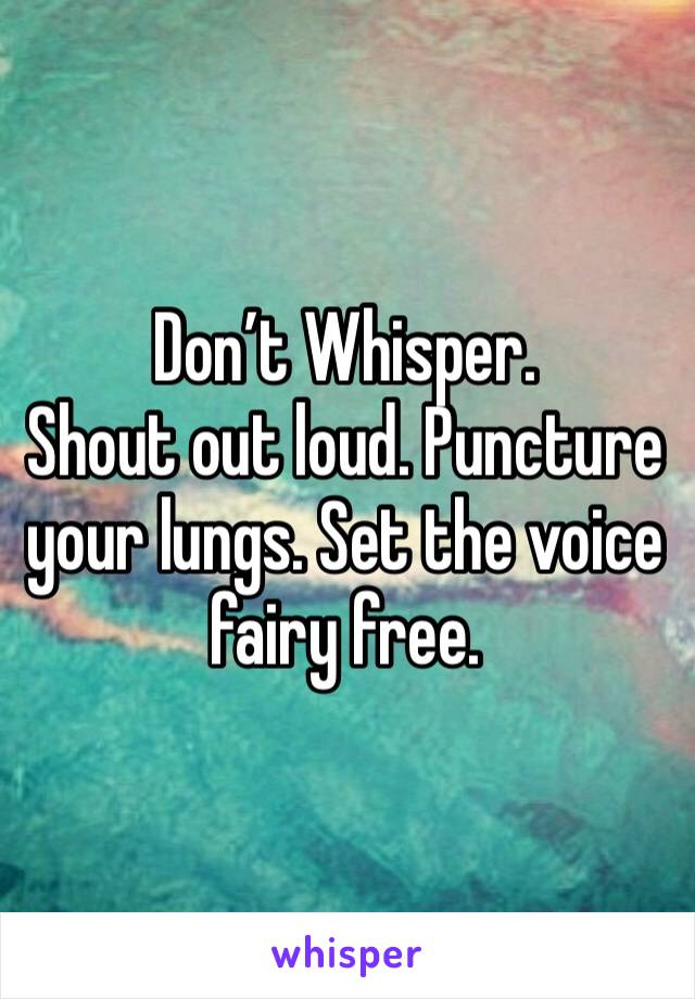Don’t Whisper.
Shout out loud. Puncture your lungs. Set the voice fairy free. 