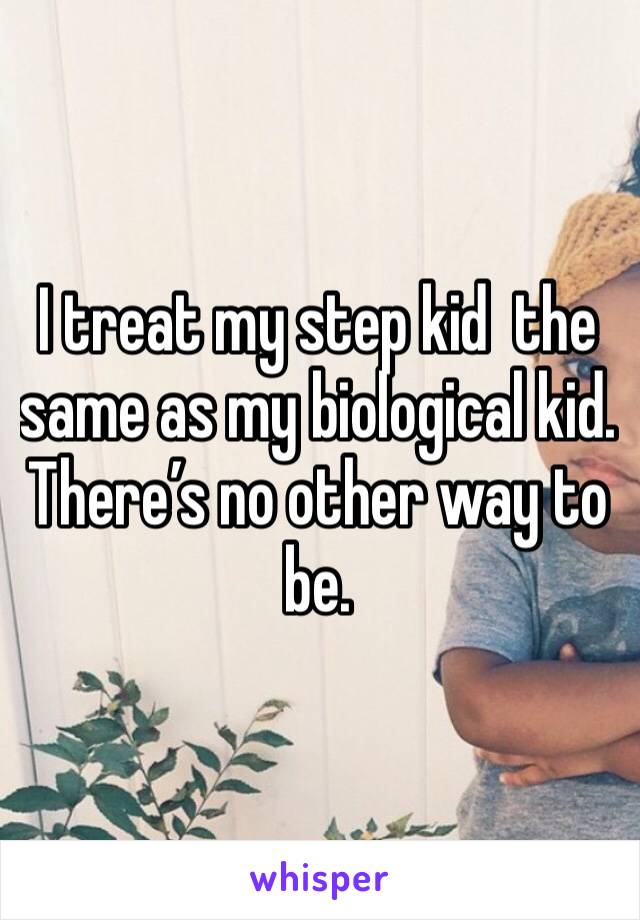 I treat my step kid  the same as my biological kid.  There’s no other way to be. 