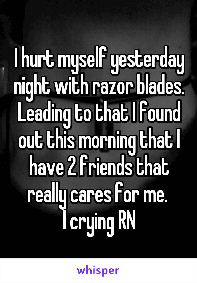 I hurt myself yesterday night with razor blades. Leading to that I found out this morning that I have 2 friends that really cares for me. 
I crying RN