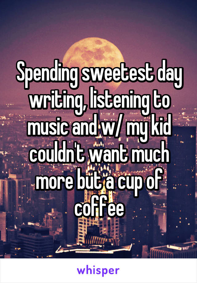 Spending sweetest day writing, listening to music and w/ my kid couldn't want much more but a cup of coffee
