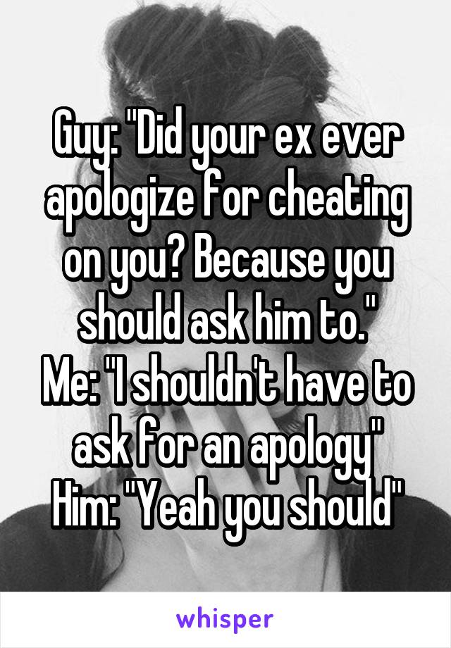 Guy: "Did your ex ever apologize for cheating on you? Because you should ask him to."
Me: "I shouldn't have to ask for an apology"
Him: "Yeah you should"