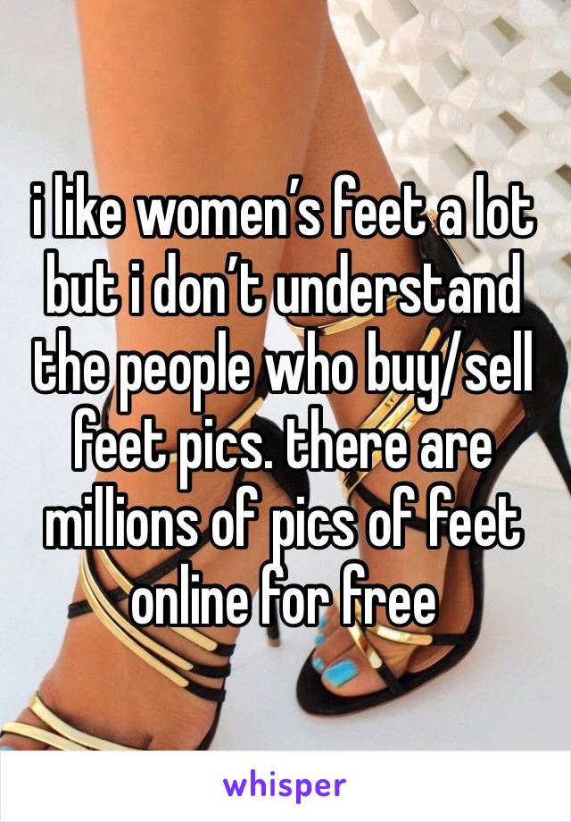 i like women’s feet a lot but i don’t understand the people who buy/sell feet pics. there are millions of pics of feet online for free