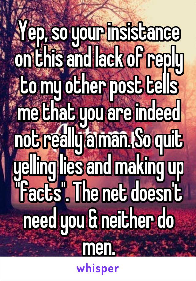 Yep, so your insistance on this and lack of reply to my other post tells me that you are indeed not really a man. So quit yelling lies and making up "facts". The net doesn't need you & neither do men.